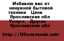 Избавлю вас от ненужной бытовой техники › Цена ­ 50 - Ярославская обл. Услуги » Другие   . Ярославская обл.